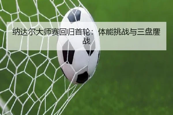 纳达尔大师赛回归首轮：体能挑战与三盘鏖战