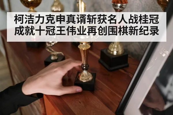 柯洁力克申真谞斩获名人战桂冠 成就十冠王伟业再创围棋新纪录