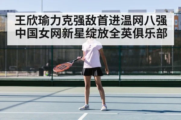 王欣瑜力克强敌首进温网八强 中国女网新星绽放全英俱乐部