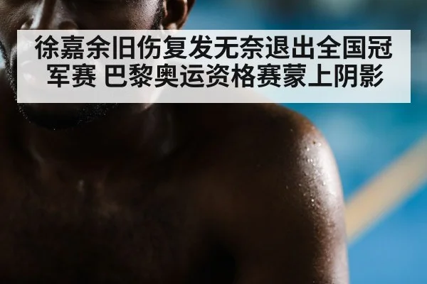 徐嘉余旧伤复发无奈退出全国冠军赛 巴黎奥运资格赛蒙上阴影